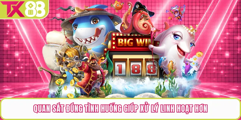 Quan sát đúng tình huống giúp xử lý linh hoạt hơn